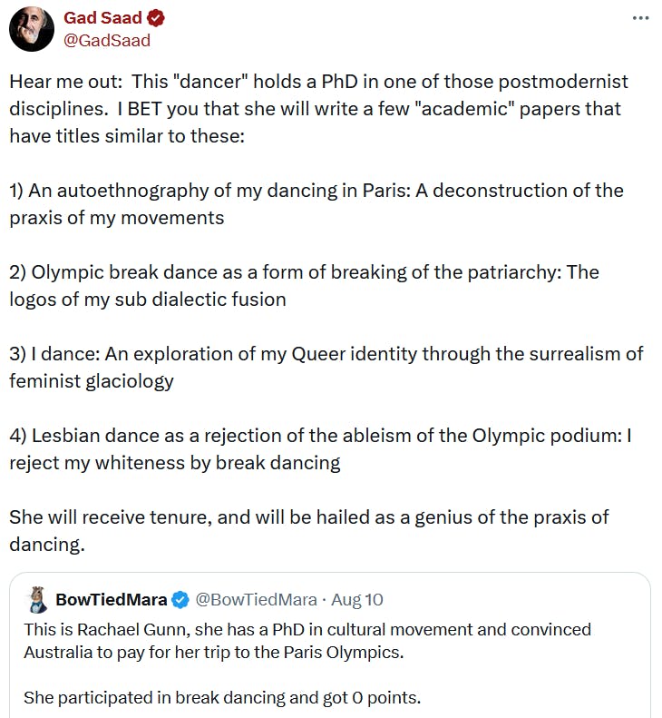 Tweet reading 'Hear me out: This 'dancer' holds a PhD in one of those postmodernist disciplines. I BET you that she will write a few 'academic' papers that have titles similar to these: 1) An autoethnography of my dancing in Paris: A deconstruction of the praxis of my movements 2) Olympic break dance as a form of breaking of the patriarchy: The logos of my sub dialectic fusion 3) I dance: An exploration of my Queer identity through the surrealism of feminist glaciology 4) Lesbian dance as a rejection of the ableism of the Olympic podium: I reject my whiteness by break dancing She will receive tenure, and will be hailed as a genius of the praxis of dancing.'