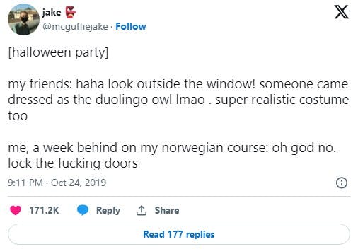 tweet that reads '[halloween party] my friends: haha look outside the window! someone came dressed as the duolingo owl lmao . super realistic costume too me, a week behind on my norwegian course: oh god no. lock the fucking doors'