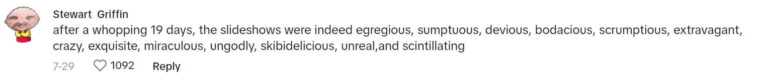 TikTok comment that reads, 'after a whopping 19 days, the slideshows were indeed egregious, sumptuous, devious, bodacious, scrumptious, extravagant, crazy, exquisite, miraculous, ungodly, skibidelicious, unreal,and scintillating'