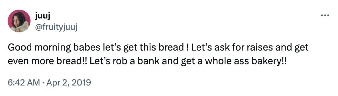 Good morning babes let’s get this bread ! Let’s ask for raises and get even more bread!! Let’s rob a bank and get a whole ass bakery!!