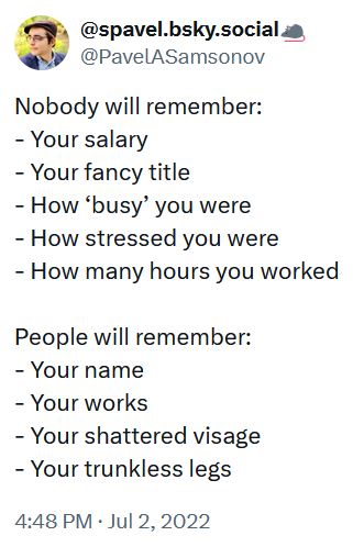 Tweet reading 'Nobody will remember: - Your salary - Your fancy title - How ‘busy’ you were - How stressed you were - How many hours you worked People will remember: - Your name - Your works - Your shattered visage - Your trunkless legs'