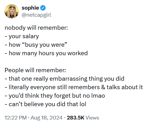 Tweet reading 'nobody will remember: - your salary - how “busy you were” - how many hours you worked People will remember: - that one really embarrassing thing you did - literally everyone still remembers & talks about it - you’d think they forget but no lmao - can’t believe you did that lol'