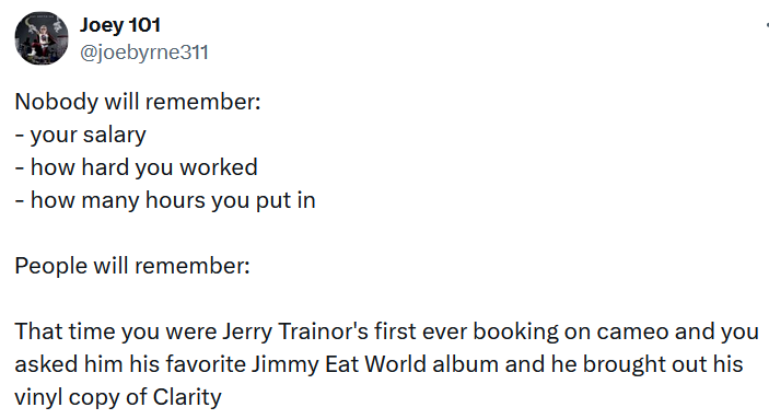 Tweet reading 'Nobody will remember: - your salary - how hard you worked - how many hours you put in People will remember: That time you were Jerry Trainor's first ever booking on cameo and you asked him his favorite Jimmy Eat World album and he brought out his vinyl copy of Clarity.'