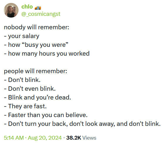 Tweet reading 'nobody will remember: - your salary - how “busy you were” - how many hours you worked people will remember: - Don't blink. - Don't even blink. - Blink and you’re dead. - They are fast. - Faster than you can believe. - Don't turn your back, don't look away, and don't blink.'