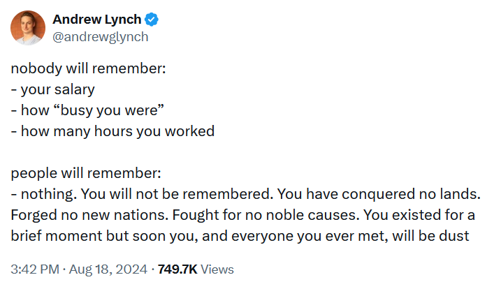 Tweet reading 'nobody will remember: - your salary - how “busy you were” - how many hours you worked people will remember: - nothing. You will not be remembered. You have conquered no lands. Forged no new nations. Fought for no noble causes. You existed for a brief moment but soon you, and everyone you ever met, will be dust'