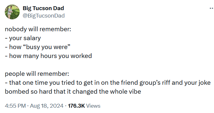 Tweet reading 'nobody will remember: - your salary - how “busy you were” - how many hours you worked people will remember: - that one time you tried to get in on the friend group’s riff and your joke bombed so hard that it changed the whole vibe'