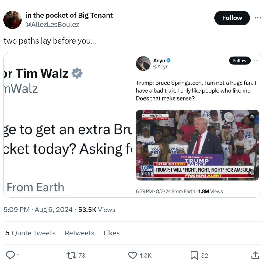 Text with screenshots from Tim Walz and a quote from Trump. Text from OP writes, 'two paths lay before you...' The Tim Walz tweet reads, 'Anyone manage to get an extra Bruce Springsteen ticket today? Asking for a friend.' Trump said at a rally, 'Bruce Springsteen. I am not a huge fan. I have a bad trait. I only like people who like me. Does that make sense?'