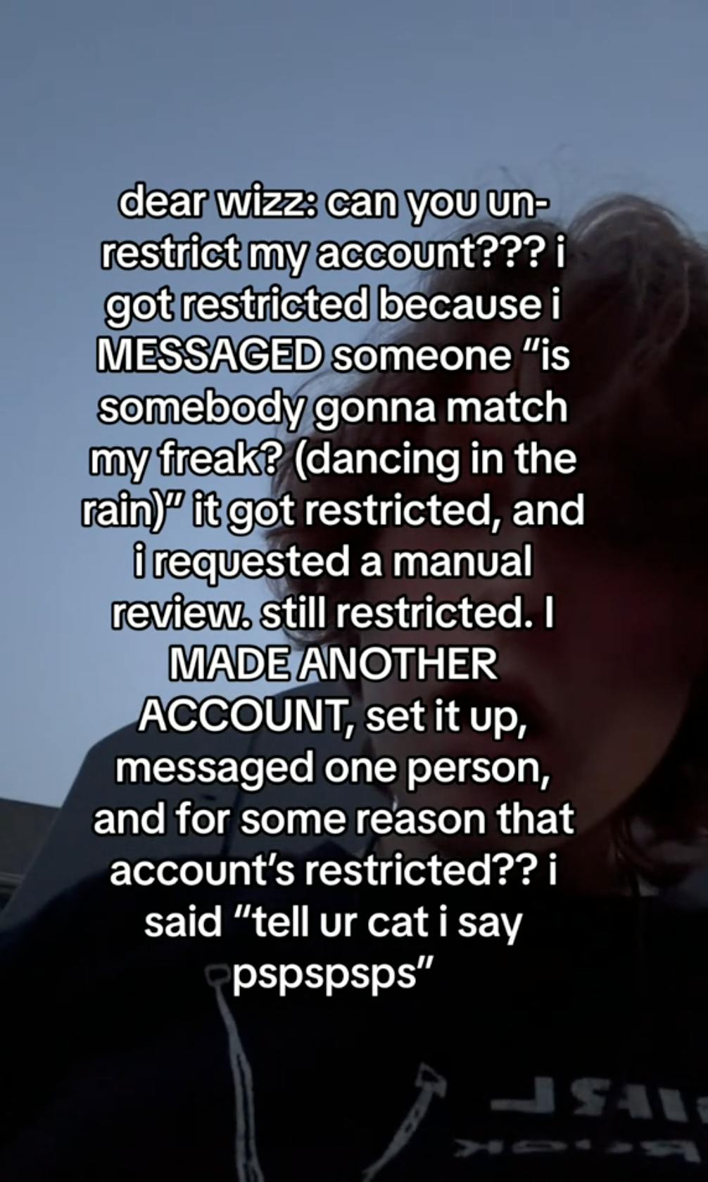 TikTok of a dark image of a person, text overlay reads, 'dear wizz: can you un-restrict my account??? i got restricted because i MESSAGED someone 'is somebody gonna match my freak? (dancing in the rain)' it got restricted, and i requested a manual review. still restricted. I MADE ANOTHER ACCOUNT, set it up, messaged one person, and for some reason that account's restricted?? i said 'tell ur cat i say pspspsps''