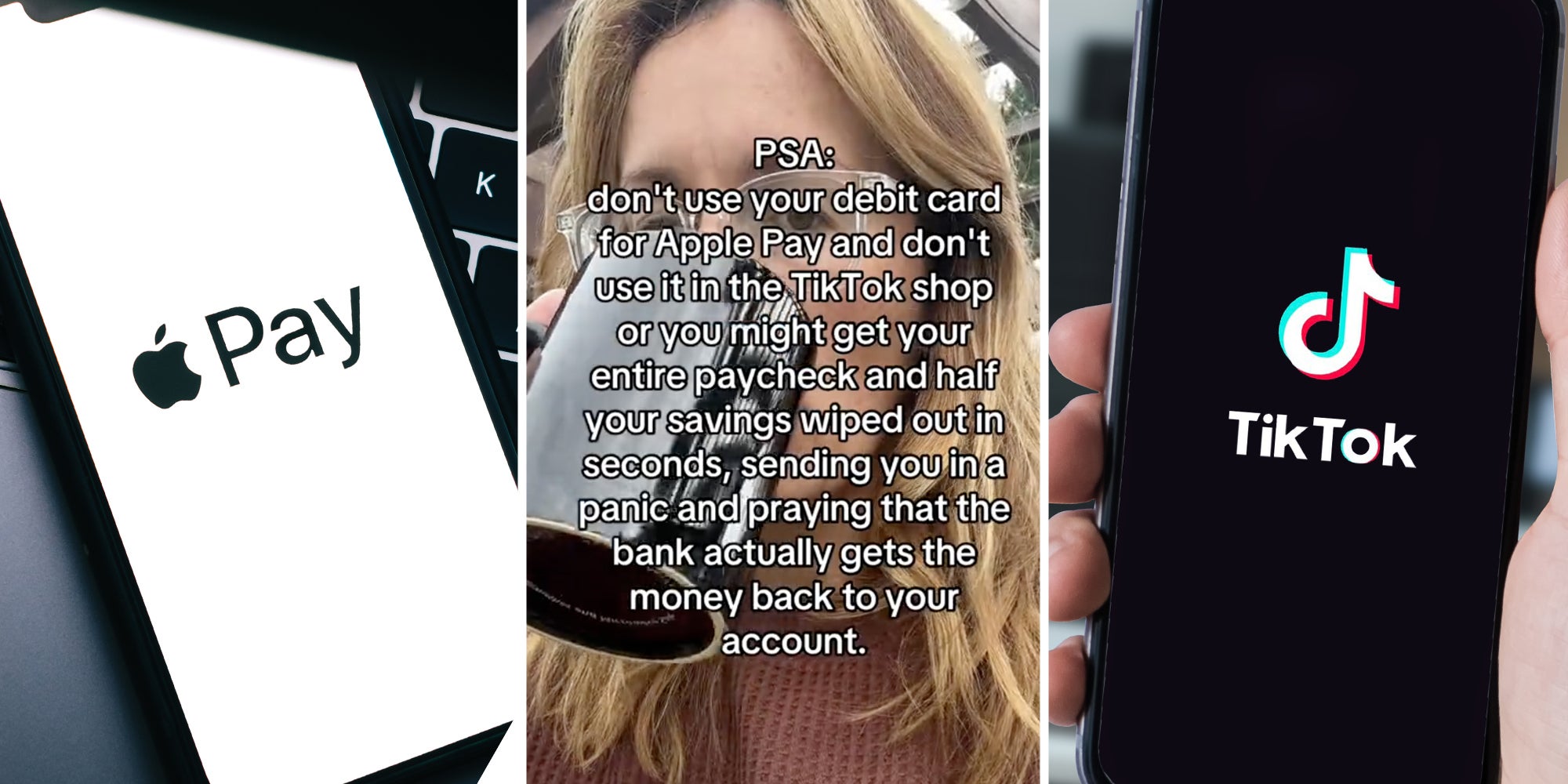 Iphone with apple pay(l), Woman drinking from mug and text that says PSA: don't use your debit card for apple pay and don't use it in the tiktok shop or you might get your entire paycheck and half your savings wiped out in seconds, sending you in a panic and praying that the bank actually gets the money back to your account.(c), Hand holding phone with tiktok app(r)
