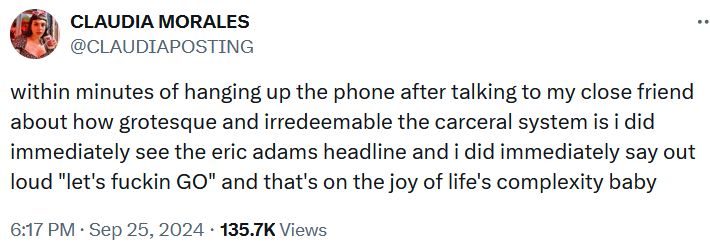 Tweet reading 'within minutes of hanging up the phone after talking to my close friend about how grotesque and irredeemable the carceral system is i did immediately see the eric adams headline and i did immediately say out loud 'let's fuckin GO' and that's on the joy of life's complexity baby.'