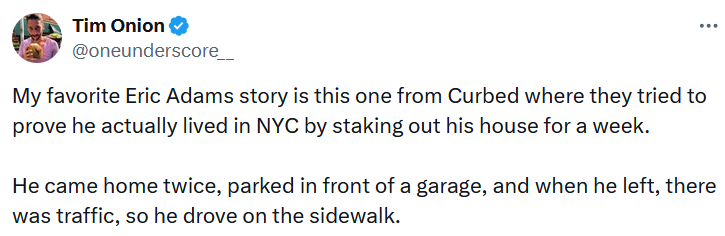 Tweet reading 'My favorite Eric Adams story is this one from Curbed where they tried to prove he actually lived in NYC by staking out his house for a week. He came home twice, parked in front of a garage, and when he left, there was traffic, so he drove on the sidewalk.'