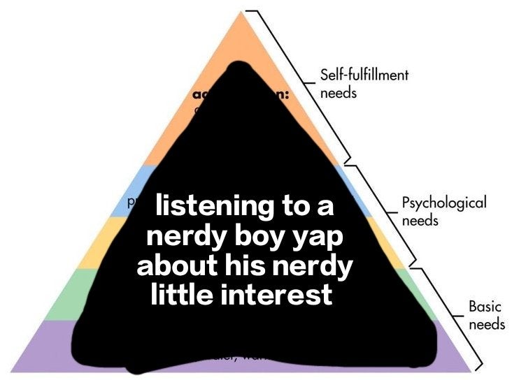 hierarchy of needs pyramid where it's all 'listening to a nerdy boy yap about his nerdy little interest'