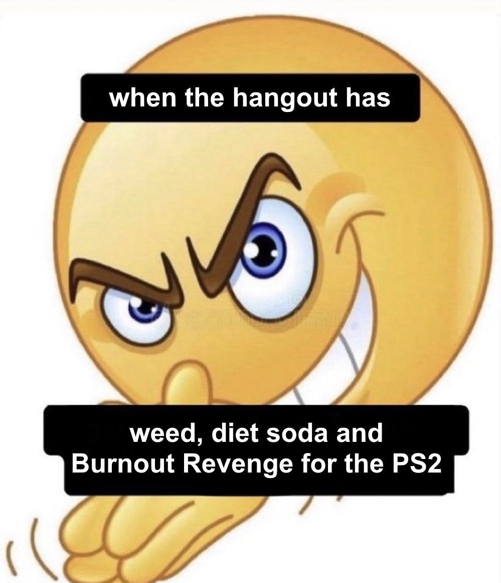 when the hangout has weed, diet soda, and Burnout Revenge for the PS2