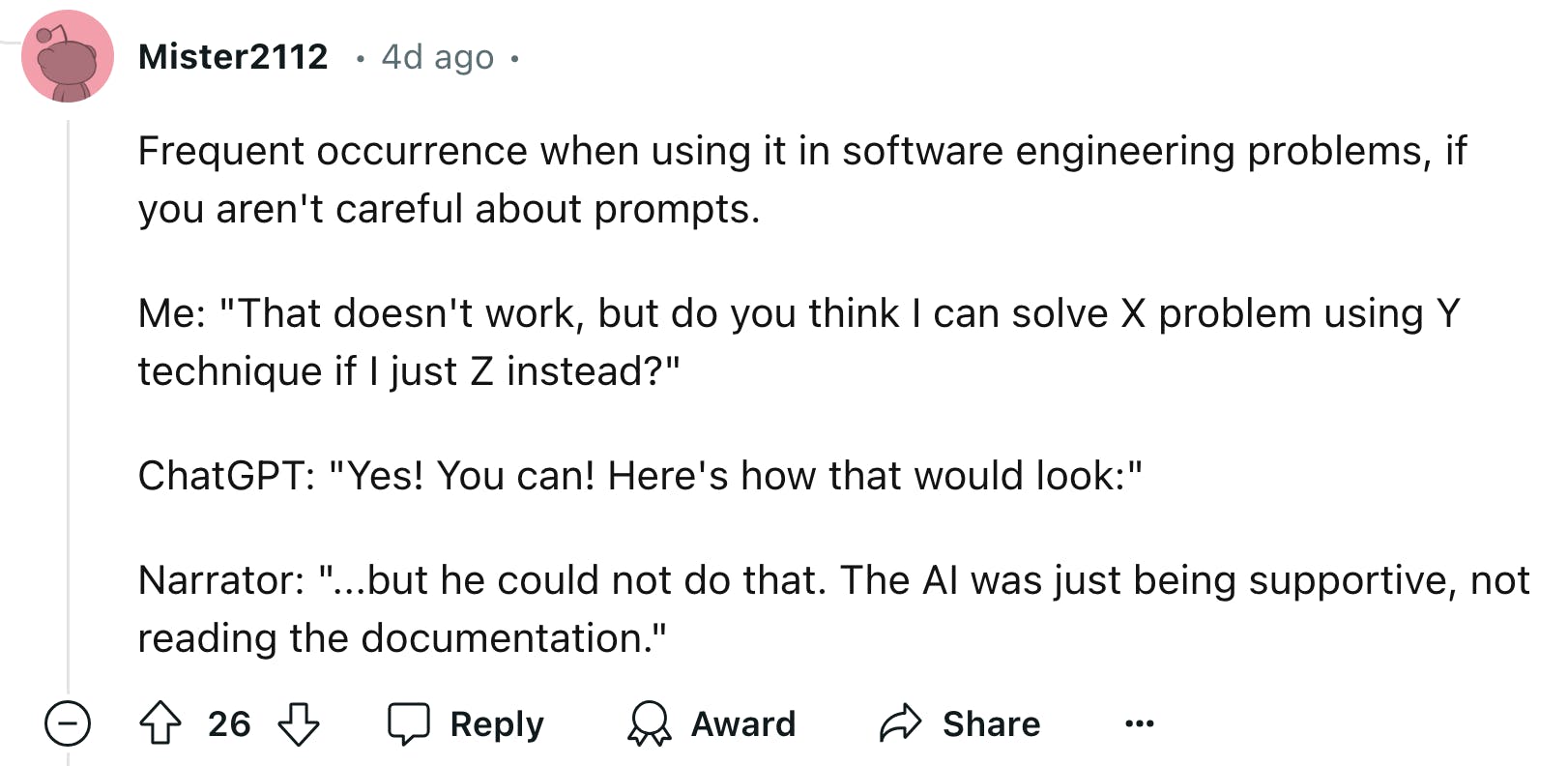 Reddit comment that reads, 'Frequent occurrence when using it in software engineering problems, if you aren't careful about prompts. Me: 'That doesn't work, but do you think I can solve X problem using Y technique if I just Z instead?' ChatGPT: 'Yes! You can! Here's how that would look:' Narrator: '...but he could not do that. The AI was just being supportive, not reading the documentation.''