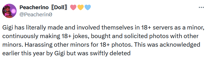 Tweet reading 'Gigi has literally made and involved themselves in 18+ servers as a minor, continuously making 18+ jokes, bought and solicited photos with other minors. Harassing other minors for 18+ photos. This was acknowledged earlier this year by Gigi but was swiftly deleted.'