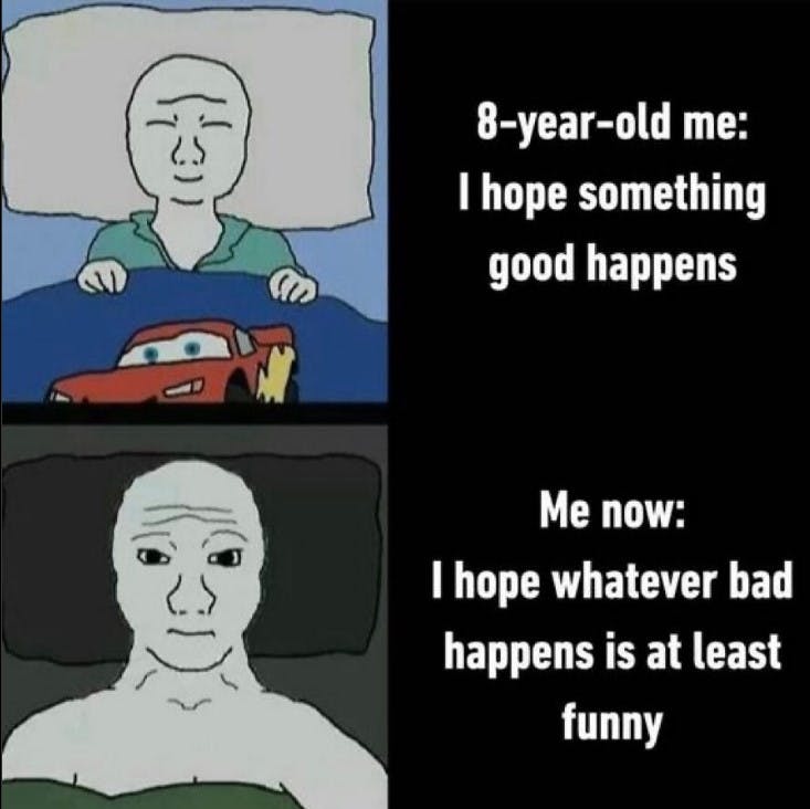 8 year old me going to bed saying 'I hope something good happens' and prsent me saying, 'I Ihope whatever bad happens is at least funny'