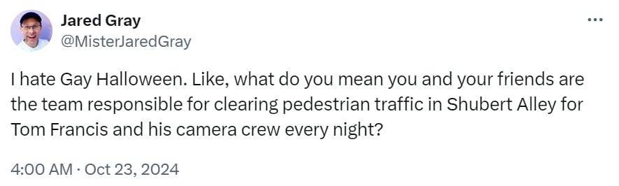 Tweet that reads, 'I hate Gay Halloween. Like, what do you mean you and your friends are the team responsible for clearing pedestrian traffic in Shubert Alley for Tom Francis and his camera crew every night?'