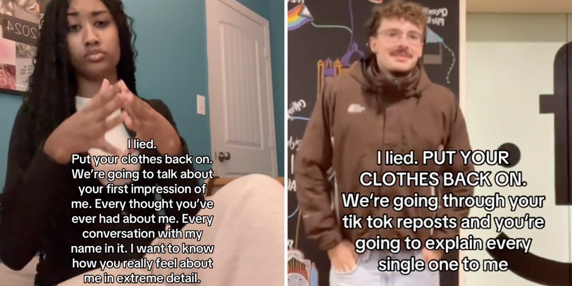 Woman sitting with text that says 'i lied. Put your clothes back on. We're about to talk about your first impression of me. Every thought you've ever had about me. Every conversation with my name in it. I want to know how you really feel about me in extreme detail.'(l), Man posing with text that says 'I lied. Put your clothes back on. We're going through your tiktok reposts and you're going to explain every single one to me.'(R)