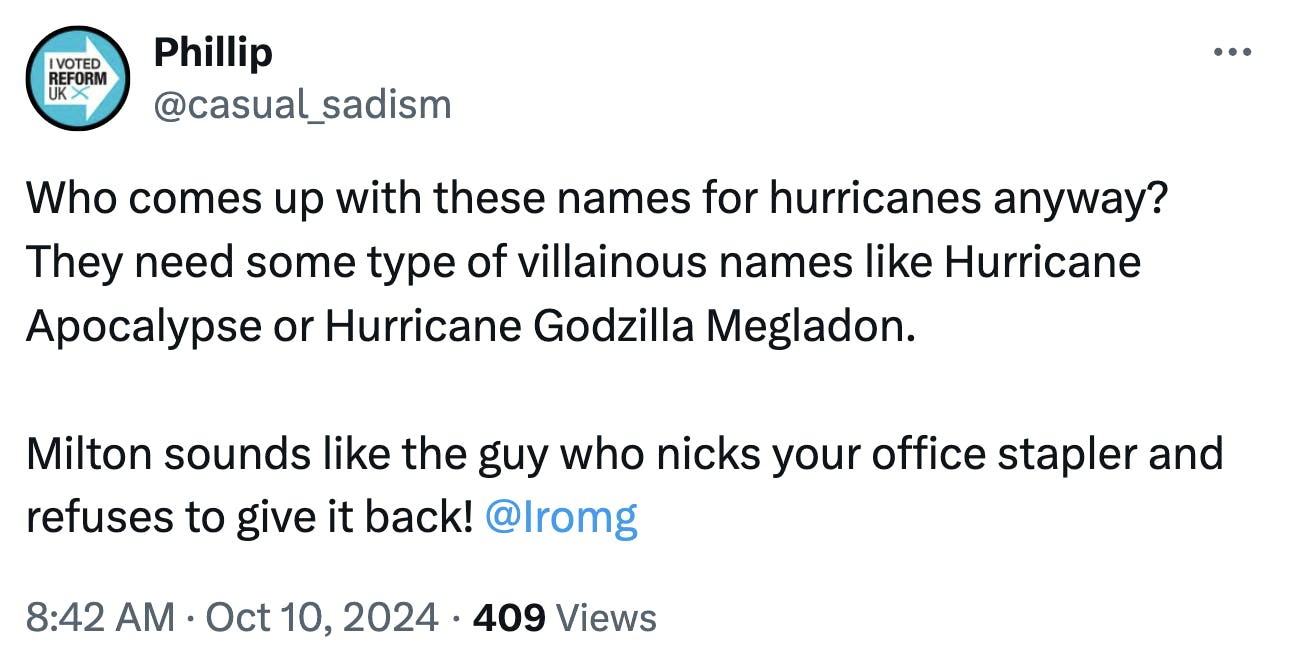 Tweet that reads, 'Who comes up with these names for hurricanes anyway? They need some type of villainous names like Hurricane Apocalypse or Hurricane Godzilla Megladon. Milton sounds like the guy who nicks your office stapler and refuses to give it back!'