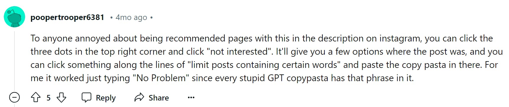 Reddit comment that reads, 'To anyone annoyed about being recommended pages with this in the description on instagram, you can click the three dots in the top right corner and click 'not interested'. It'll give you a few options where the post was, and you can click something along the lines of 'limit posts containing certain words' and paste the copy pasta in there. For me it worked just typing 'No Problem' since every stupid GPT copypasta has that phrase in it.'