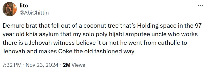 Tweet reading 'Demure brat that fell out of a coconut tree that’s Holding space in the 97 year old khia asylum that my solo poly hijabi amputee uncle who works there is a Jehovah witness believe it or not he went from catholic to Jehovah and makes Coke the old fashioned way.'