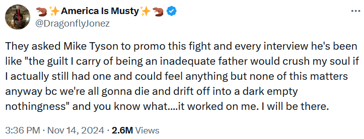 'They asked Mike Tyson to promo this fight and every interview he's been like 'the guilt I carry of being an inadequate father would crush my soul if I actually still had one and could feel anything but none of this matters anyway bc we're all gonna die and drift off into a dark empty nothingness' and you know what....it worked on me. I will be there.'