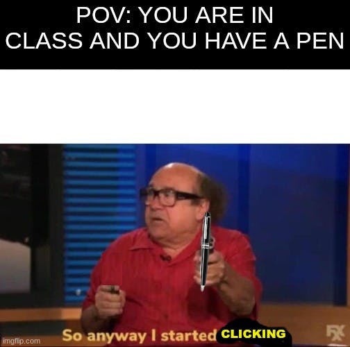 'pov you are in class and you have a pen, so anyway i started clicking'