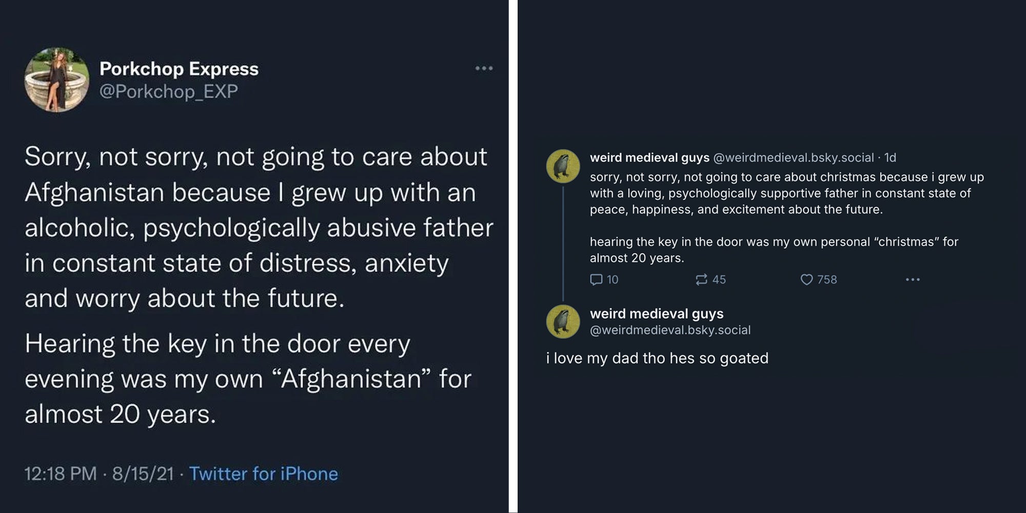Bluesky 'Sorry, not sorry, not going to care about Afghanistan because I grew up with an alcoholic, psychologically abusive father in constant state of distress, anxiety and worry about the future. Hearing the key in the door every evening was my own 'Afghanistan' for almost 20 years'(L), 'Sorry, not sorry, not going to care about christmas because I grew up with a loving, psychologically supportive father in constant state of peace, happiness, and excitement about the future. hearing the key in the door was my own personal 'christmas' for almost 20 years. I love my dad tho hes so goated.'(r)