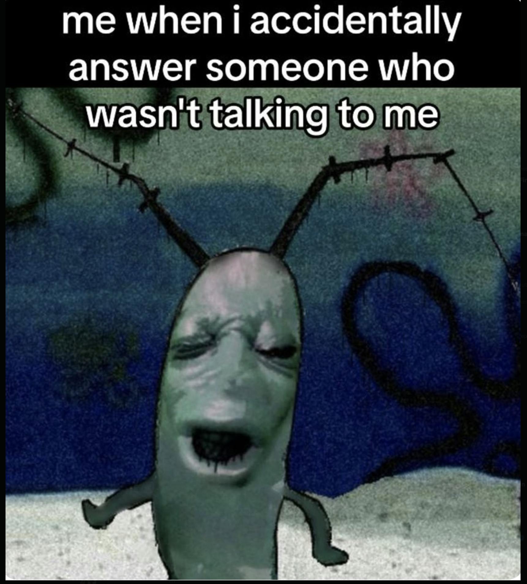 A moaning plankton meme with the caption me when I accidentally answer someone who wasn't talking to me