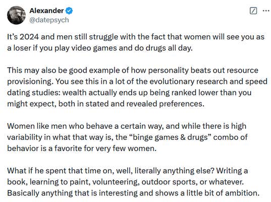 Tweet reading "It’s 2024 and men still struggle with the fact that women will see you as a loser if you play video games and do drugs all day. This may also be good example of how personality beats out resource provisioning. You see this in a lot of the evolutionary research and speed dating studies: wealth actually ends up being ranked lower than you might expect, both in stated and revealed preferences. Women like men who behave a certain way, and while there is high variability in what that way is, the “binge games & drugs” combo of behavior is a favorite for very few women. What if he spent that time on, well, literally anything else? Writing a book, learning to paint, volunteering, outdoor sports, or whatever. Basically anything that is interesting and shows a little bit of ambition."