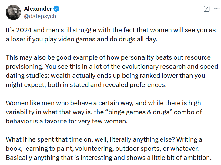 Tweet reading 'It’s 2024 and men still struggle with the fact that women will see you as a loser if you play video games and do drugs all day. This may also be good example of how personality beats out resource provisioning. You see this in a lot of the evolutionary research and speed dating studies: wealth actually ends up being ranked lower than you might expect, both in stated and revealed preferences. Women like men who behave a certain way, and while there is high variability in what that way is, the “binge games & drugs” combo of behavior is a favorite for very few women. What if he spent that time on, well, literally anything else? Writing a book, learning to paint, volunteering, outdoor sports, or whatever. Basically anything that is interesting and shows a little bit of ambition.'