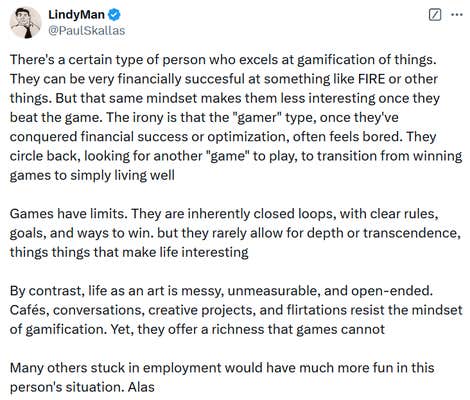 Tweet reading "There's a certain type of person who excels at gamification of things. They can be very financially succesful at something like FIRE or other things. But that same mindset makes them less interesting once they beat the game. The irony is that the "gamer" type, once they've conquered financial success or optimization, often feels bored. They circle back, looking for another "game" to play, to transition from winning games to simply living well Games have limits. They are inherently closed loops, with clear rules, goals, and ways to win. but they rarely allow for depth or transcendence, things things that make life interesting By contrast, life as an art is messy, unmeasurable, and open-ended. Cafés, conversations, creative projects, and flirtations resist the mindset of gamification. Yet, they offer a richness that games cannot Many others stuck in employment would have much more fun in this person's situation. Alas."