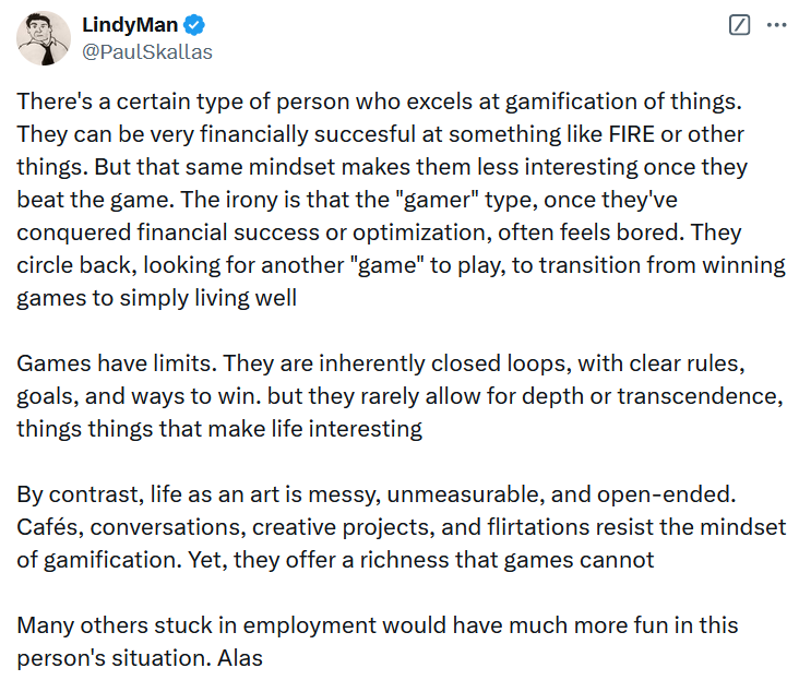 Tweet reading 'There's a certain type of person who excels at gamification of things. They can be very financially succesful at something like FIRE or other things. But that same mindset makes them less interesting once they beat the game. The irony is that the 'gamer' type, once they've conquered financial success or optimization, often feels bored. They circle back, looking for another 'game' to play, to transition from winning games to simply living well Games have limits. They are inherently closed loops, with clear rules, goals, and ways to win. but they rarely allow for depth or transcendence, things things that make life interesting By contrast, life as an art is messy, unmeasurable, and open-ended. Cafés, conversations, creative projects, and flirtations resist the mindset of gamification. Yet, they offer a richness that games cannot Many others stuck in employment would have much more fun in this person's situation. Alas.'