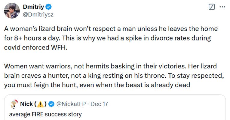 Tweet reading "A woman’s lizard brain won’t respect a man unless he leaves the home for 8+ hours a day. This is why we had a spike in divorce rates during covid enforced WFH. Women want warriors, not hermits basking in their victories. Her lizard brain craves a hunter, not a king resting on his throne. To stay respected, you must feign the hunt, even when the beast is already dead."