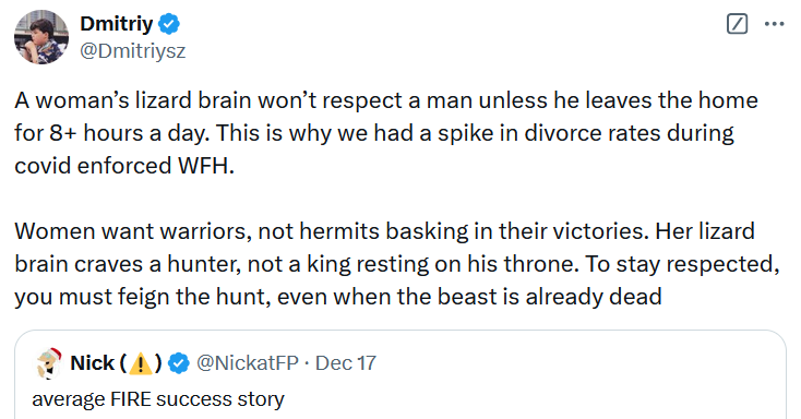 Tweet reading 'A woman’s lizard brain won’t respect a man unless he leaves the home for 8+ hours a day. This is why we had a spike in divorce rates during covid enforced WFH. Women want warriors, not hermits basking in their victories. Her lizard brain craves a hunter, not a king resting on his throne. To stay respected, you must feign the hunt, even when the beast is already dead.'