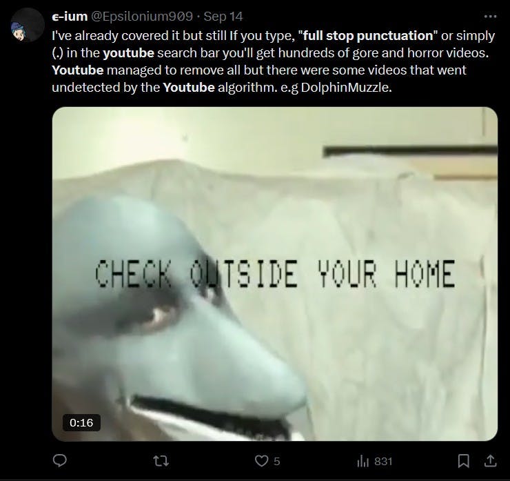 'i've already covered it but still If you type, 'full stop punctuation' or simply (.) in the youtube search bar you'll get hundreds of gore and horror videos. Youtube managed to remove all but there were some videos that went undetected by the Youtube algorithm. e.g DolphinMuzzle'