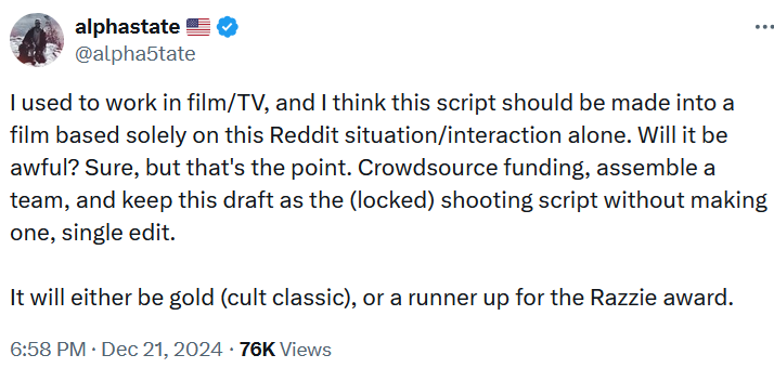 Tweet reading 'I used to work in film/TV, and I think this script should be made into a film based solely on this Reddit situation/interaction alone. Will it be awful? Sure, but that's the point. Crowdsource funding, assemble a team, and keep this draft as the (locked) shooting script without making one, single edit. It will either be gold (cult classic), or a runner up for the Razzie award.'