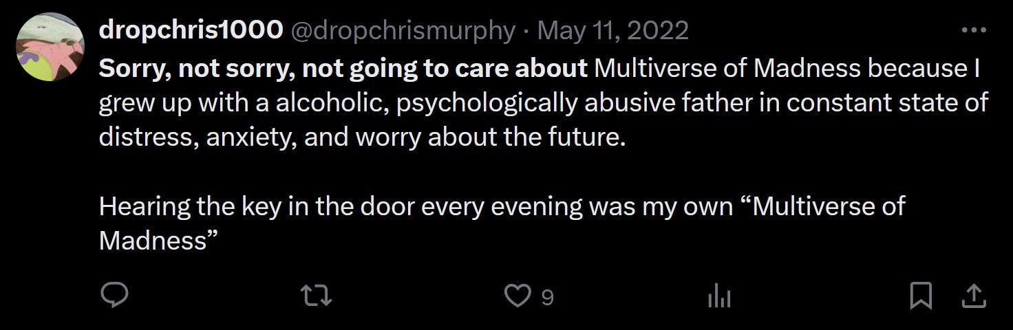 Sorry, not sorry, not going to care about Multiverse of Madness because I grew up with a alcoholic, psychologically abusive father in constant state of distress, anxiety, and worry about the future. Hearing the key in the door every evening was my own “Multiverse of Madness”