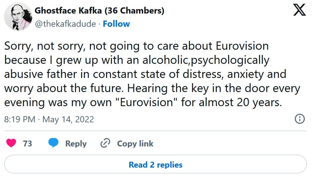 Sorry, not sorry, not going to care about Eurovision because I grew up with an alcoholic,psychologically abusive father in constant state of distress, anxiety and worry about the future. Hearing the key in the door every evening was my own 'Eurovision' for almost 20 years.