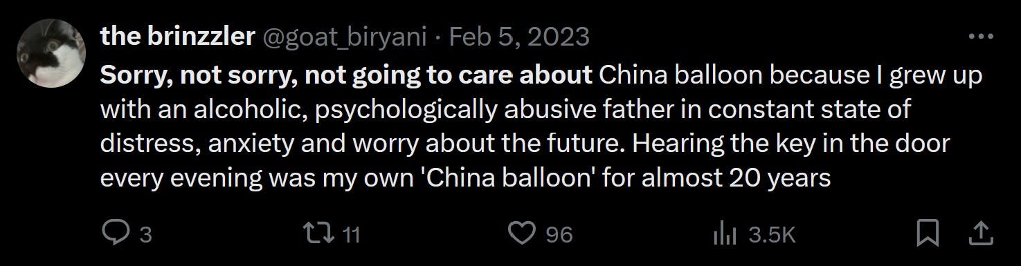 Sorry, not sorry, not going to care about China balloon because I grew up with an alcoholic, psychologically abusive father in constant state of distress, anxiety and worry about the future. Hearing the key in the door every evening was my own 'China balloon' for almost 20 years