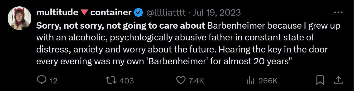 Sorry, not sorry, not going to care about Barbenheimer because I grew up with an alcoholic, psychologically abusive father in constant state of distress, anxiety and worry about the future. Hearing the key in the door every evening was my own 'Barbenheimer' for almost 20 years'