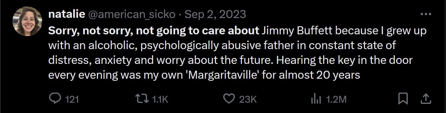 Sorry, not sorry, not going to care about Jimmy Buffett because I grew up with an alcoholic, psychologically abusive father in constant state of distress, anxiety and worry about the future. Hearing the key in the door every evening was my own 'Margaritaville' for almost 20 years