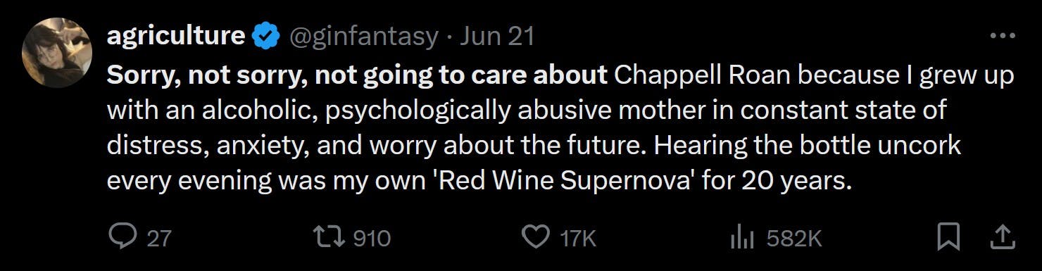 Sorry, not sorry, not going to care about Chappell Roan because I grew up with an alcoholic, psychologically abusive mother in constant state of distress, anxiety, and worry about the future. Hearing the bottle uncork every evening was my own 'Red Wine Supernova' for 20 years.