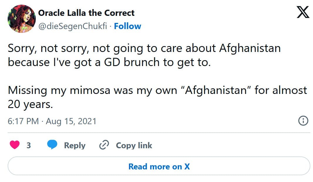 tweet that reads 'Sorry, not sorry, not going to care about Afghanistan because I've got a GD brunch to get to. Missing my mimosa was my own 'Afghanistan' for almost 20 years.'