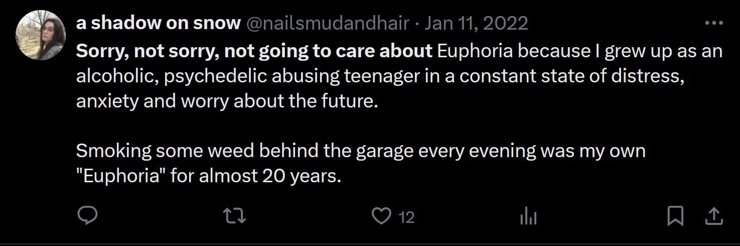 Sorry, not sorry, not going to care about Euphoria because I grew up as an alcoholic, psychedelic abusing teenager in a constant state of distress, anxiety and worry about the future. Smoking some weed behind the garage every evening was my own 'Euphoria' for almost 20 years.