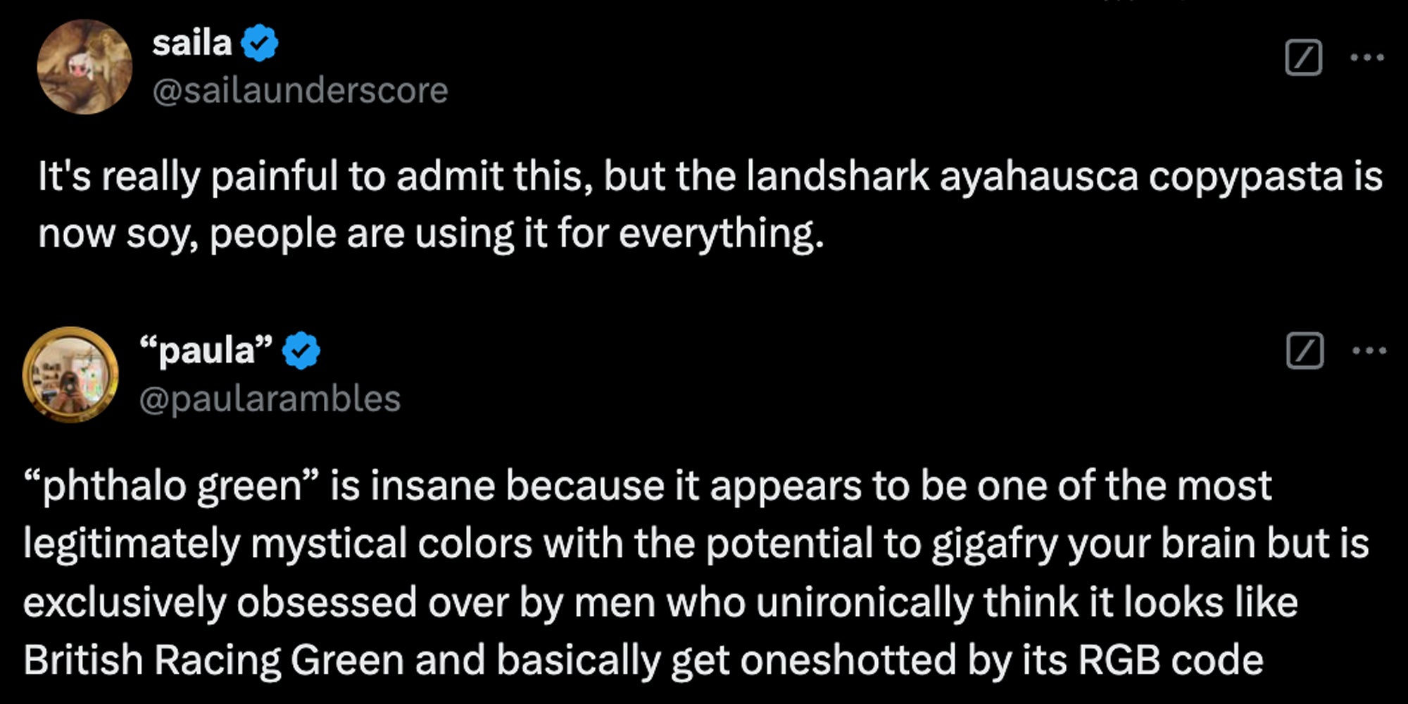 Tweet 1 'it's really painful to admit this, but the landshark ayahuasca copypasta is now soy, people are using it for everything'(top), tweet 2: ''phthalo green' is insane because it appears to be one of the most legitimately mystical colors with the potential to gigafry your brain but is exclusively obsessed over by men who unironically think it looks like British Racing Green and basically get oneshotted by its RGB code'(bottom)