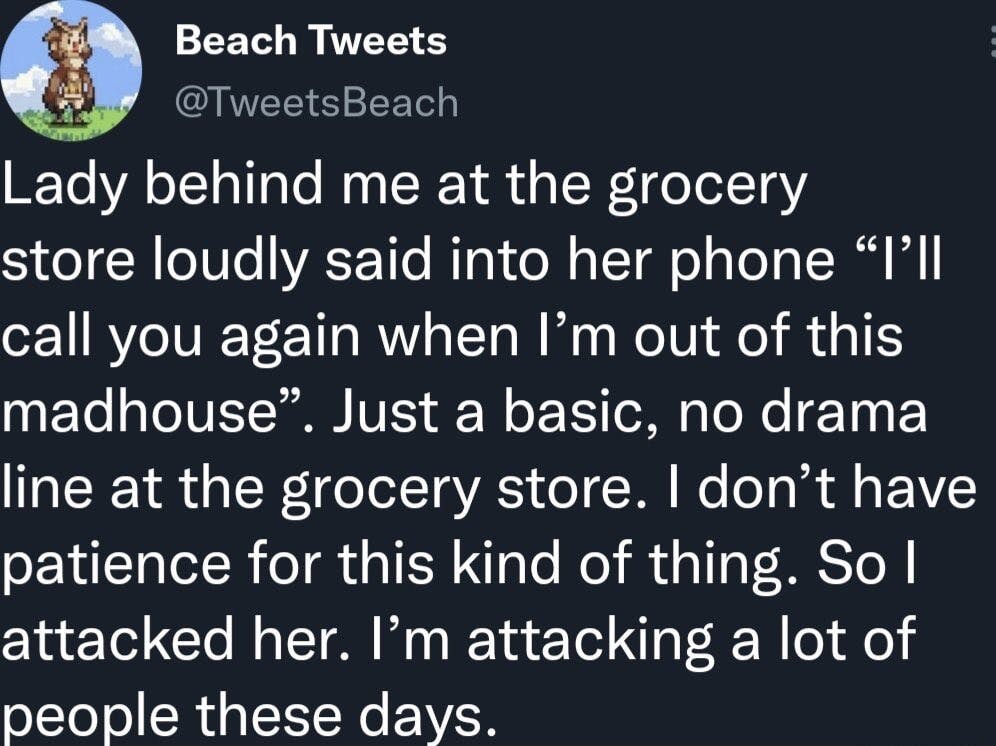 Load-bearing post screenshot. Text reads, 'Lady behind me at the grocery store loudly said into her phone 'I'll call you again when I'm out of this madhouse'. Just a basic, no drama line at the grocery store. I don't have patience for this kind of thing. So I attacked her. I'm attacking a lot of people these days.'