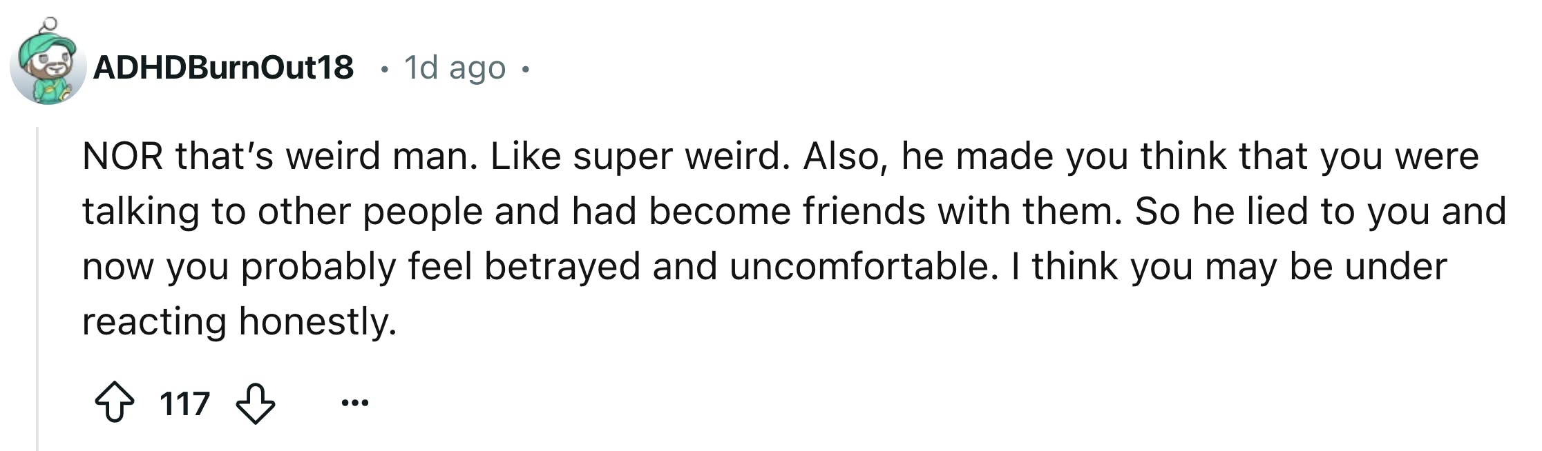 Reddit comment that reads, 'NOR that’s weird man. Like super weird. Also, he made you think that you were talking to other people and had become friends with them. So he lied to you and now you probably feel betrayed and uncomfortable. I think you may be under reacting honestly.'