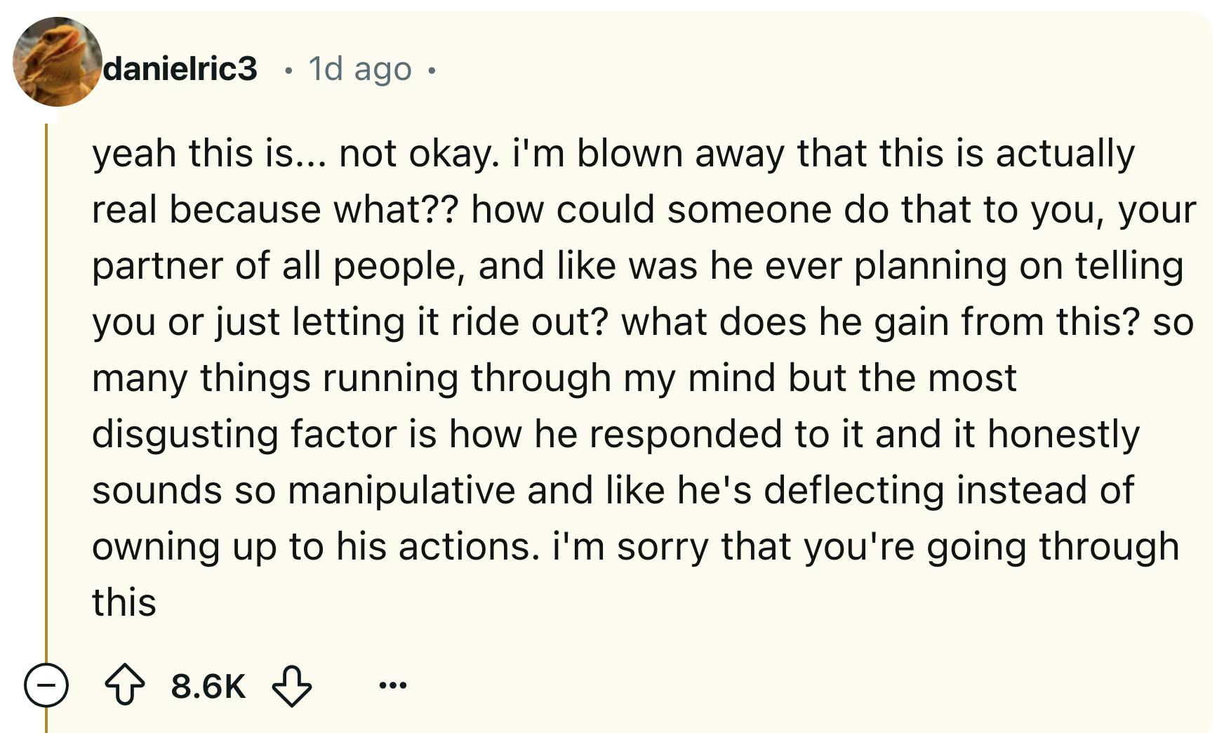 Reddit comment that reads, 'yeah this is... not okay. i'm blown away that this is actually real because what?? how could someone do that to you, your partner of all people, and like was he ever planning on telling you or just letting it ride out? what does he gain from this? so many things running through my mind but the most disgusting factor is how he responded to it and it honestly sounds so manipulative and like he's deflecting instead of owning up to his actions. i'm sorry that you're going through this'