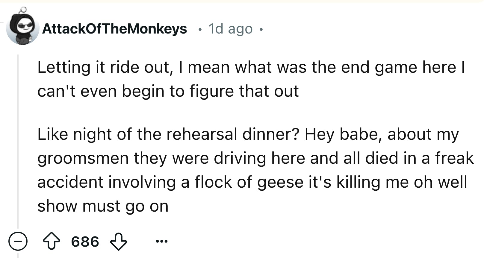 Reddit comment that reads, 'Letting it ride out, I mean what was the end game here I can't even begin to figure that out Like night of the rehearsal dinner? Hey babe, about my groomsmen they were driving here and all died in a freak accident involving a flock of geese it's killing me oh well show must go on'